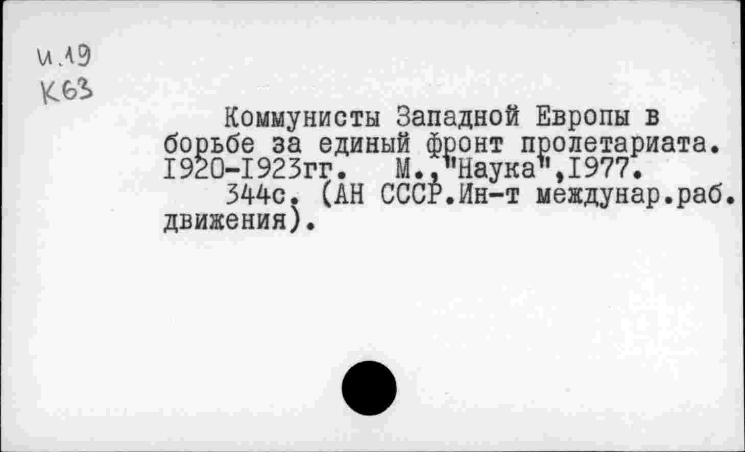 ﻿\лЛ9
Коммунисты Западной Европы в борьбе за единый фронт пролетариата. 1920-1923гг.	М., "Наука*1,1977.
344с. (АН СССР.Ин-т междунар.раб. движения).